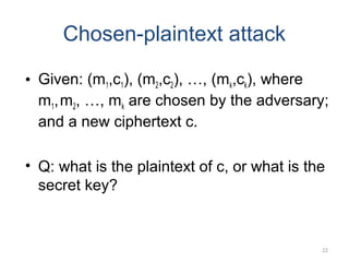 22
Chosen-plaintext attack
• Given: (m1,c1), (m2,c2), …, (mk,ck), where
m1,m2, …, mk are chosen by the adversary;
and a new ciphertext c.
• Q: what is the plaintext of c, or what is the
secret key?
 