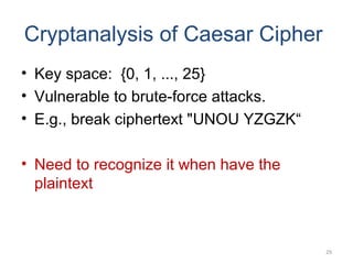 Cryptanalysis of Caesar Cipher
• Key space: {0, 1, ..., 25}
• Vulnerable to brute-force attacks.
• E.g., break ciphertext "UNOU YZGZK“
• Need to recognize it when have the
plaintext
29
 