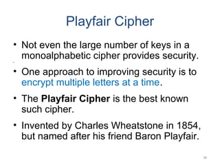 Playfair Cipher
• Not even the large number of keys in a
monoalphabetic cipher provides security.•
• One approach to improving security is to
encrypt multiple letters at a time.
• The Playfair Cipher is the best known
such cipher.
• Invented by Charles Wheatstone in 1854,
but named after his friend Baron Playfair.
38
 