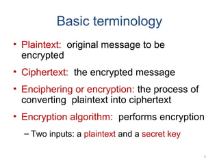 Basic terminology
• Plaintext: original message to be
encrypted
• Ciphertext: the encrypted message
• Enciphering or encryption: the process of
converting plaintext into ciphertext
• Encryption algorithm: performs encryption
– Two inputs: a plaintext and a secret key
4
 