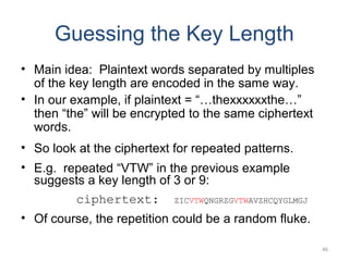 Guessing the Key Length
• Main idea: Plaintext words separated by multiples
of the key length are encoded in the same way.
• In our example, if plaintext = “…thexxxxxxthe…”
then “the” will be encrypted to the same ciphertext
words.
• So look at the ciphertext for repeated patterns.
• E.g. repeated “VTW” in the previous example
suggests a key length of 3 or 9:
ciphertext: ZICVTWQNGRZGVTWAVZHCQYGLMGJ
• Of course, the repetition could be a random fluke.
46
 