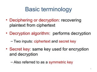 • Deciphering or decryption: recovering
plaintext from ciphertext
• Decryption algorithm: performs decryption
– Two inputs: ciphertext and secret key
• Secret key: same key used for encryption
and decryption
– Also referred to as a symmetric key
5
Basic terminology
 