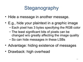 Steganography
• Hide a message in another message.
• E.g., hide your plaintext in a graphic image
– Each pixel has 3 bytes specifying the RGB color
– The least significant bits of pixels can be
changed w/o greatly affecting the image quality
– So can hide messages in these LSBs
• Advantage: hiding existence of messages
• Drawback: high overhead
57
 