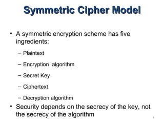 8
Symmetric Cipher ModelSymmetric Cipher Model
• A symmetric encryption scheme has five
ingredients:
– Plaintext
– Encryption algorithm
– Secret Key
– Ciphertext
– Decryption algorithm
• Security depends on the secrecy of the key, not
the secrecy of the algorithm
 