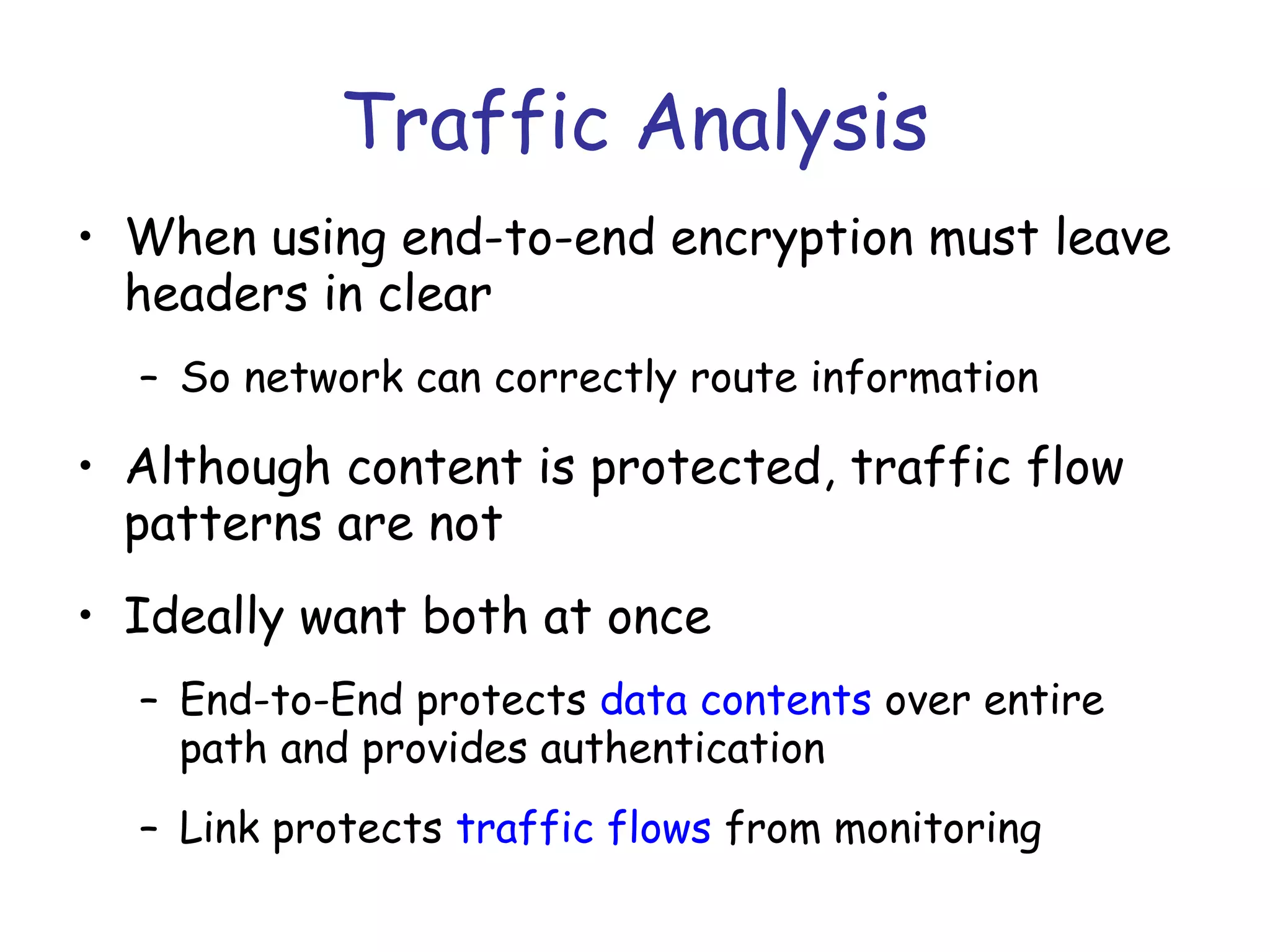Traffic Analysis
• When using end-to-end encryption must leave
headers in clear
– So network can correctly route information

• Although content is protected, traffic flow
patterns are not
• Ideally want both at once
– End-to-End protects data contents over entire
path and provides authentication
– Link protects traffic flows from monitoring

 