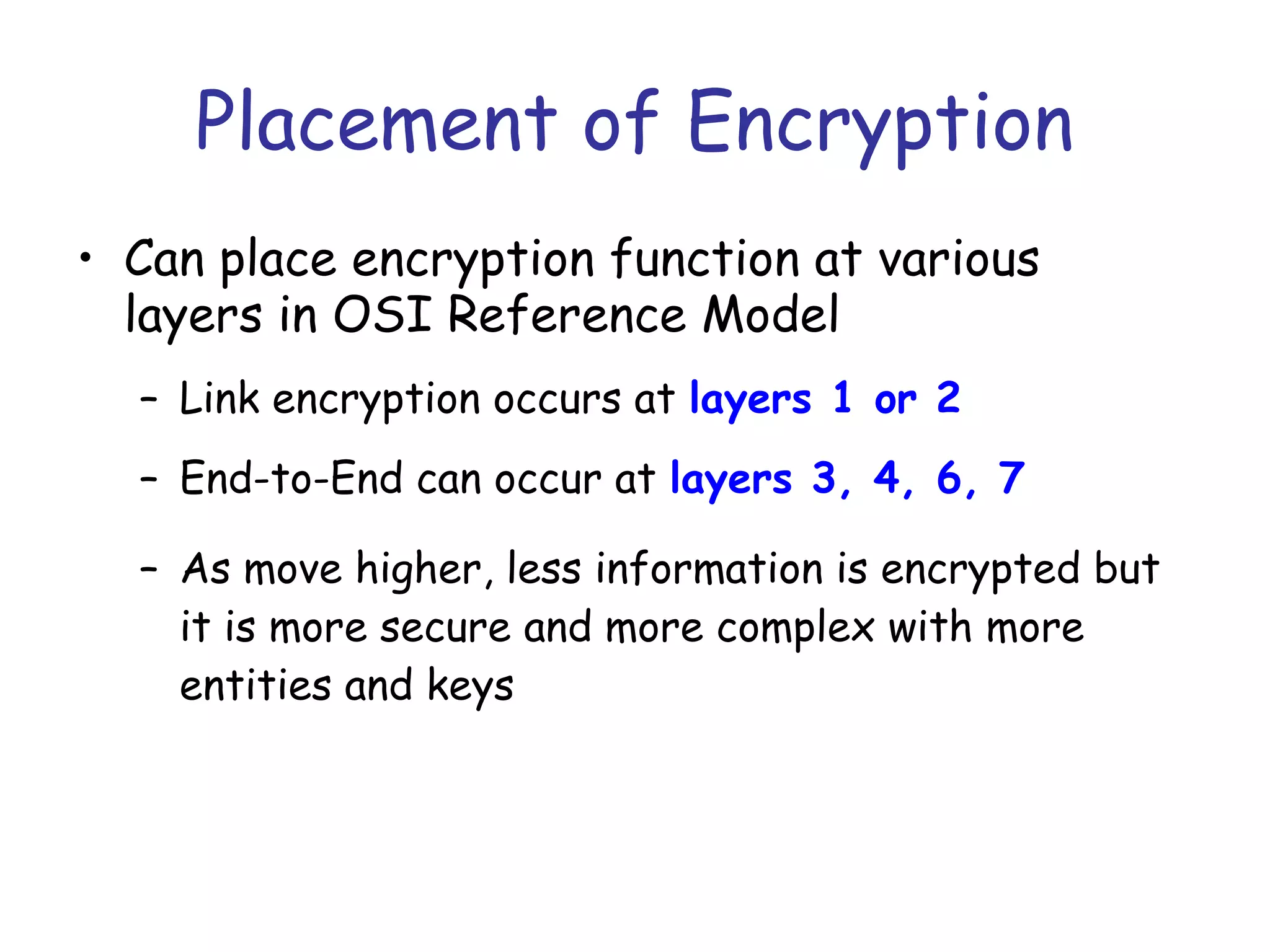 Placement of Encryption
• Can place encryption function at various
layers in OSI Reference Model
– Link encryption occurs at layers 1 or 2
– End-to-End can occur at layers 3, 4, 6, 7
– As move higher, less information is encrypted but
it is more secure and more complex with more
entities and keys

 