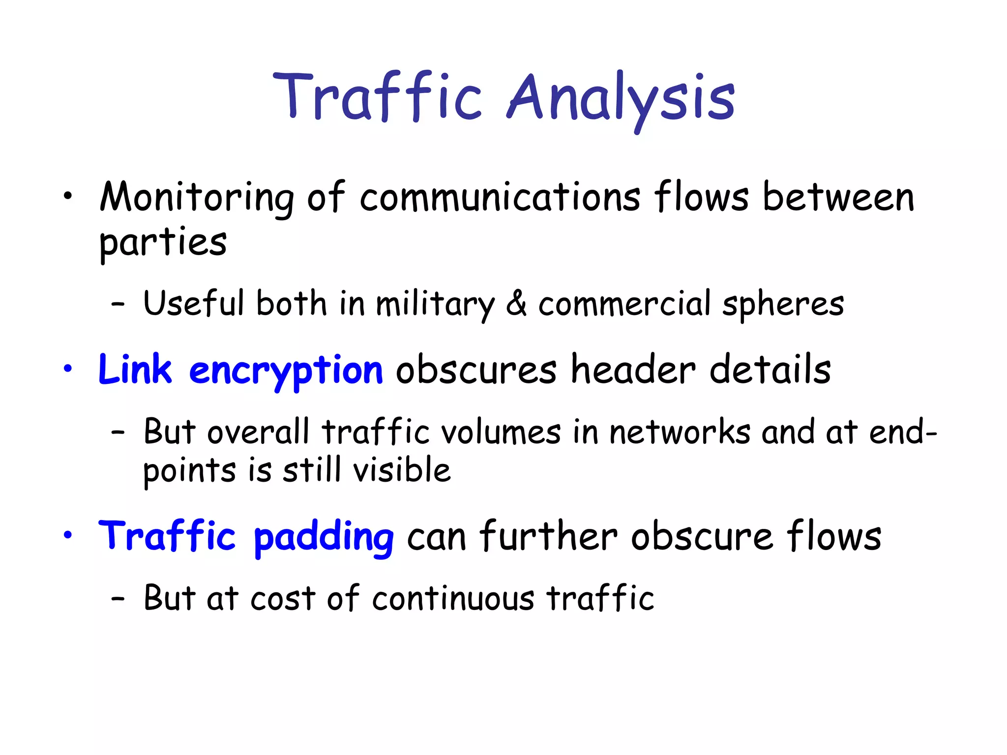 Traffic Analysis
• Monitoring of communications flows between
parties
– Useful both in military & commercial spheres

• Link encryption obscures header details
– But overall traffic volumes in networks and at endpoints is still visible

• Traffic padding can further obscure flows
– But at cost of continuous traffic

 