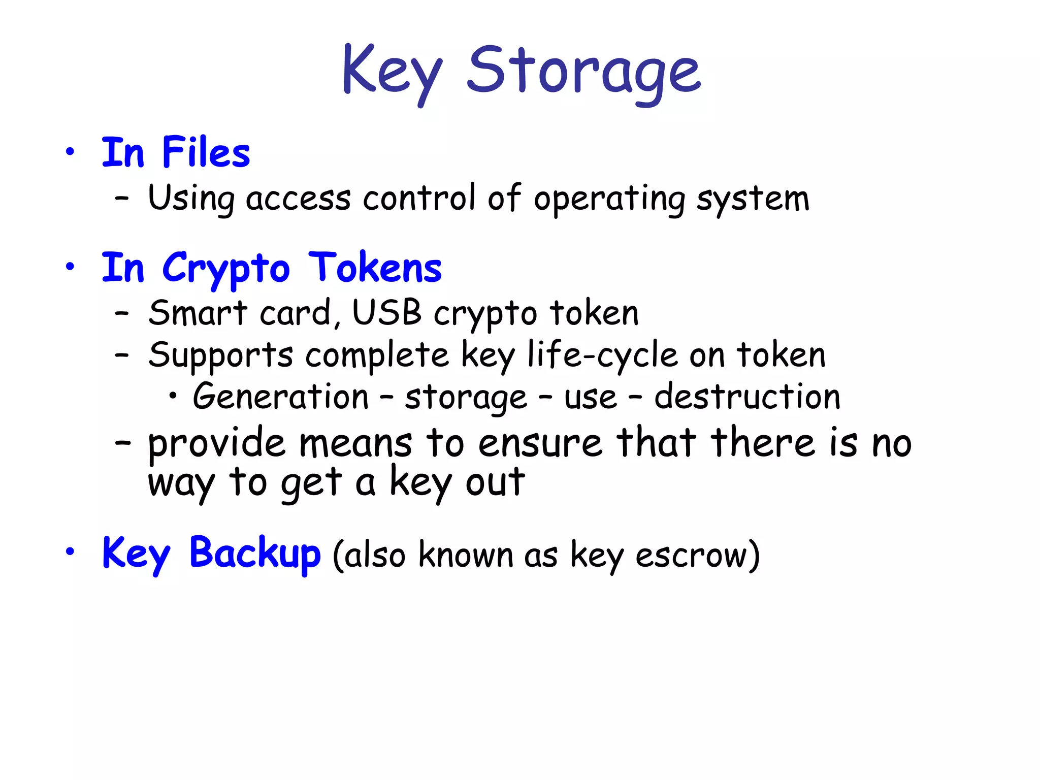 Key Storage
• In Files

– Using access control of operating system

• In Crypto Tokens

– Smart card, USB crypto token
– Supports complete key life-cycle on token
• Generation – storage – use – destruction

– provide means to ensure that there is no
way to get a key out
• Key Backup (also known as key escrow)

 