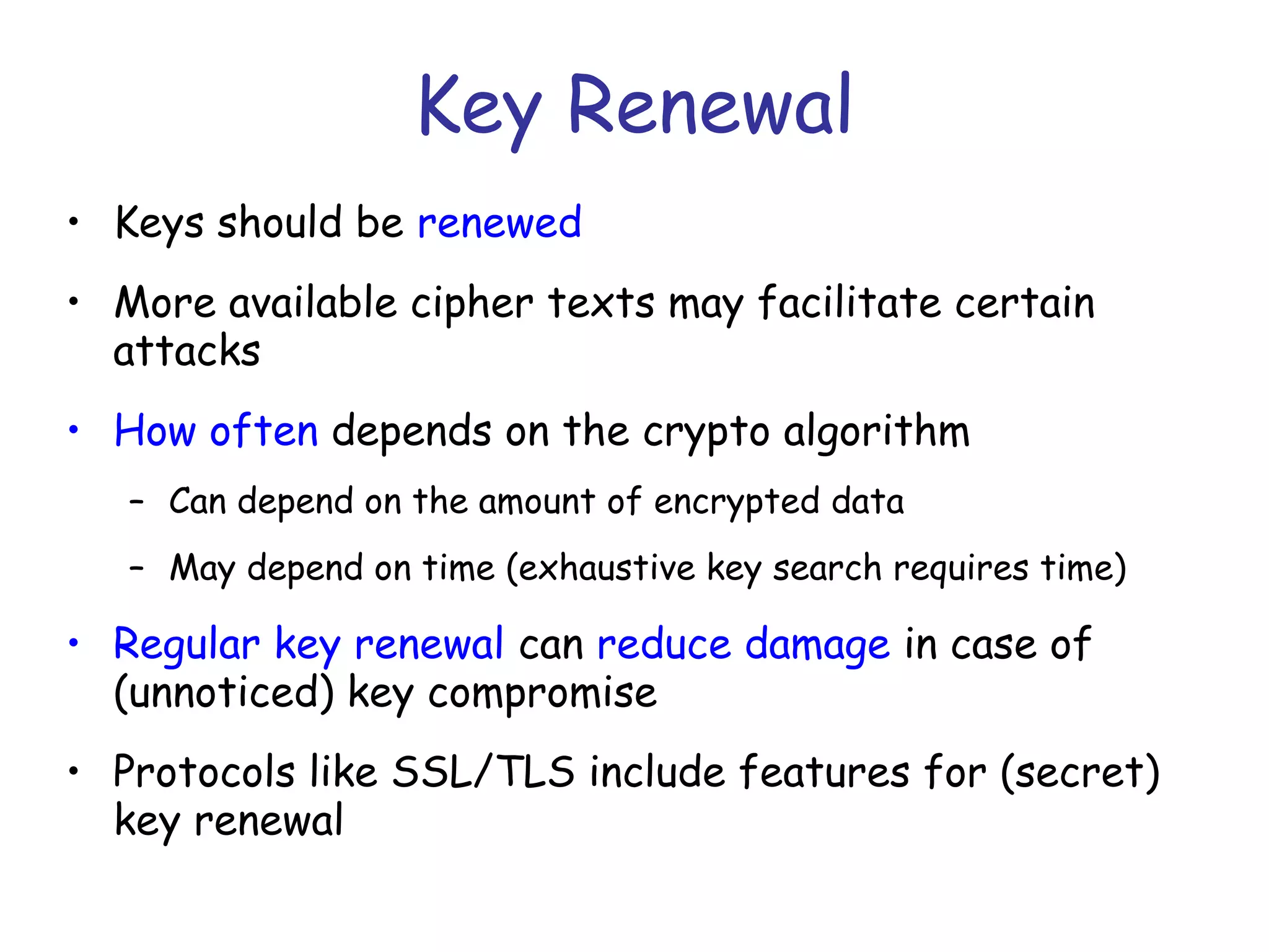 Key Renewal
• Keys should be renewed
• More available cipher texts may facilitate certain
attacks
• How often depends on the crypto algorithm
– Can depend on the amount of encrypted data
– May depend on time (exhaustive key search requires time)

• Regular key renewal can reduce damage in case of
(unnoticed) key compromise
• Protocols like SSL/TLS include features for (secret)
key renewal

 
