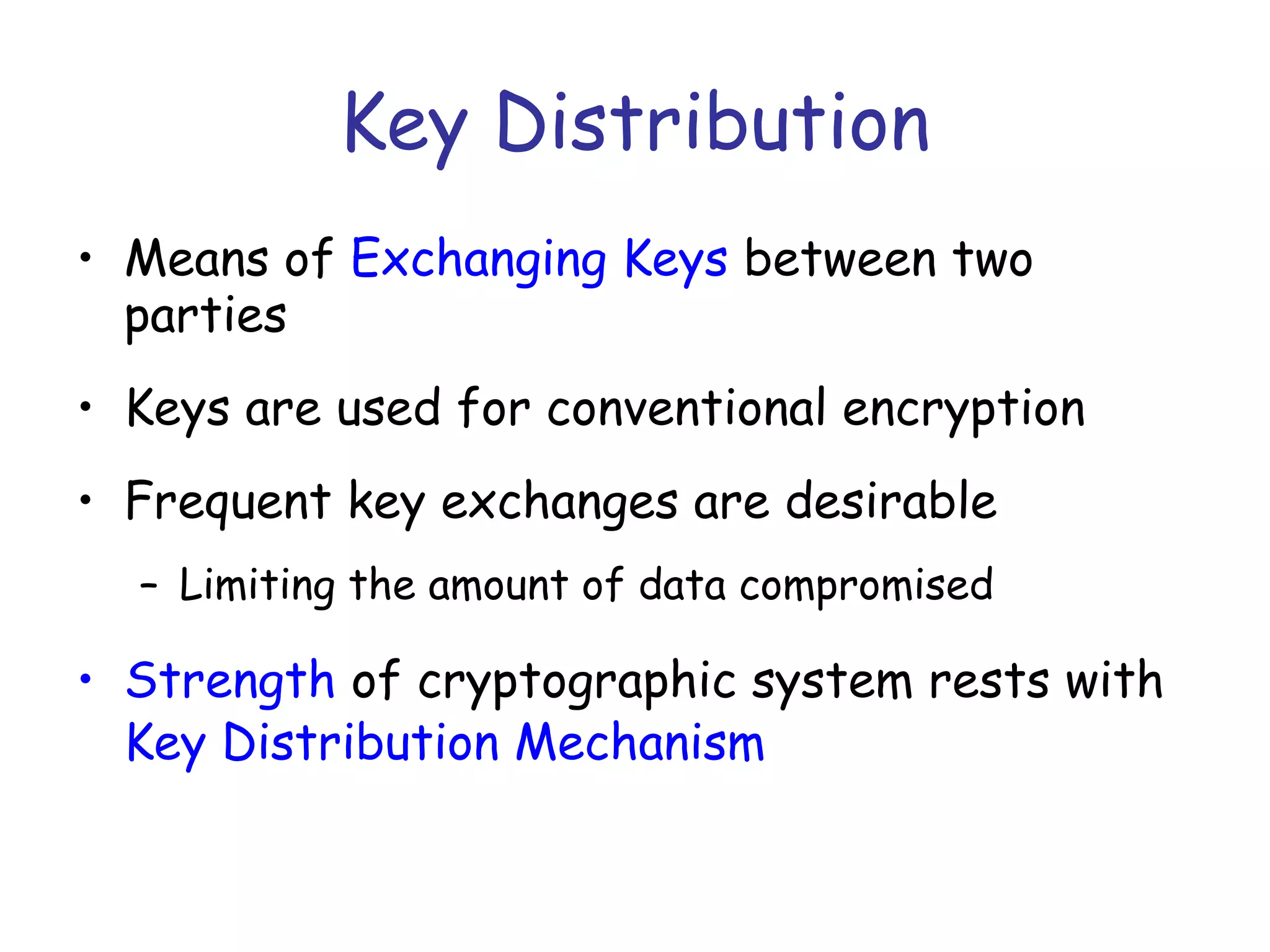 Key Distribution
• Means of Exchanging Keys between two
parties
• Keys are used for conventional encryption
• Frequent key exchanges are desirable
– Limiting the amount of data compromised

• Strength of cryptographic system rests with
Key Distribution Mechanism

 