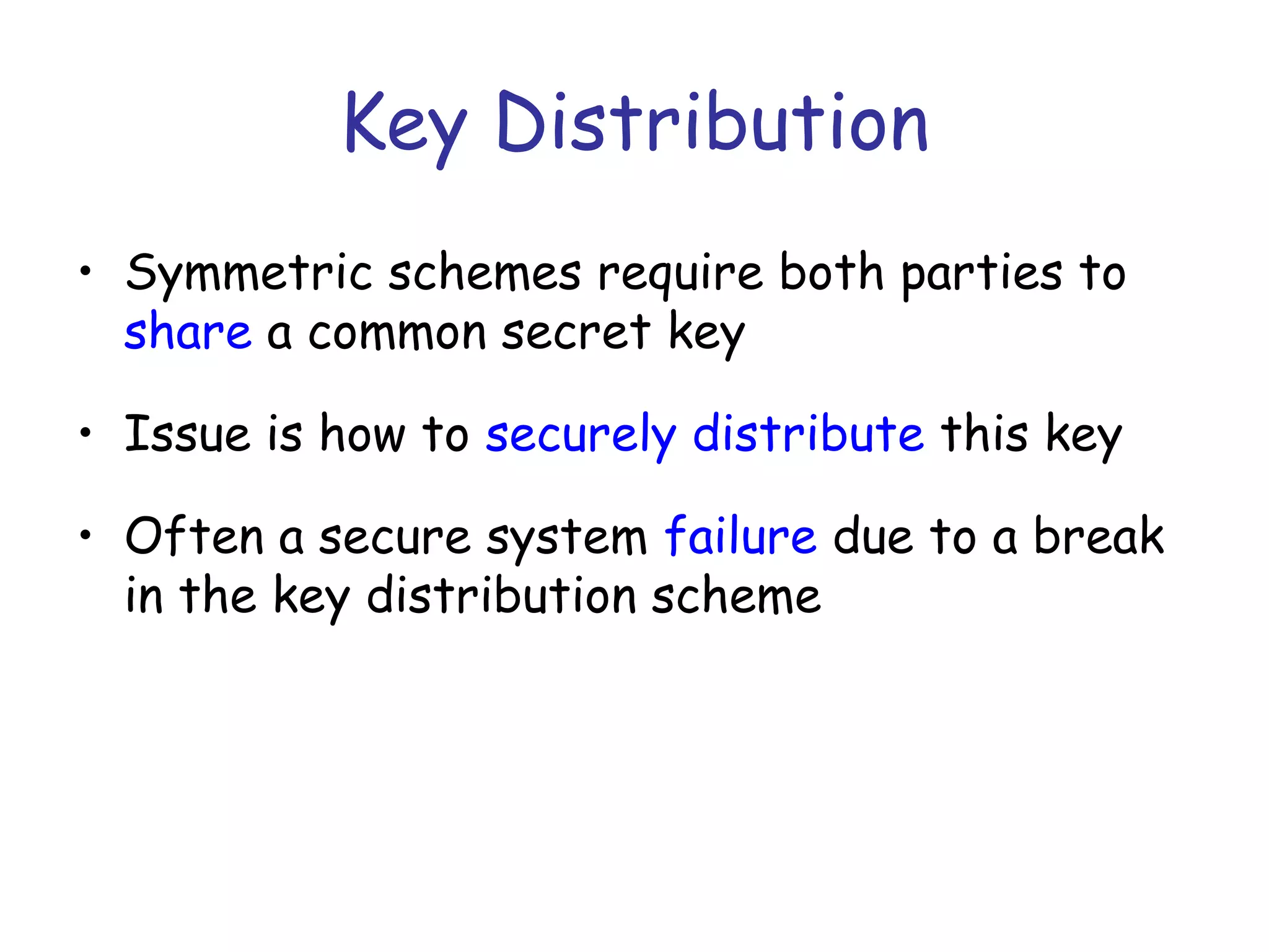 Key Distribution
• Symmetric schemes require both parties to
share a common secret key
• Issue is how to securely distribute this key
• Often a secure system failure due to a break
in the key distribution scheme

 