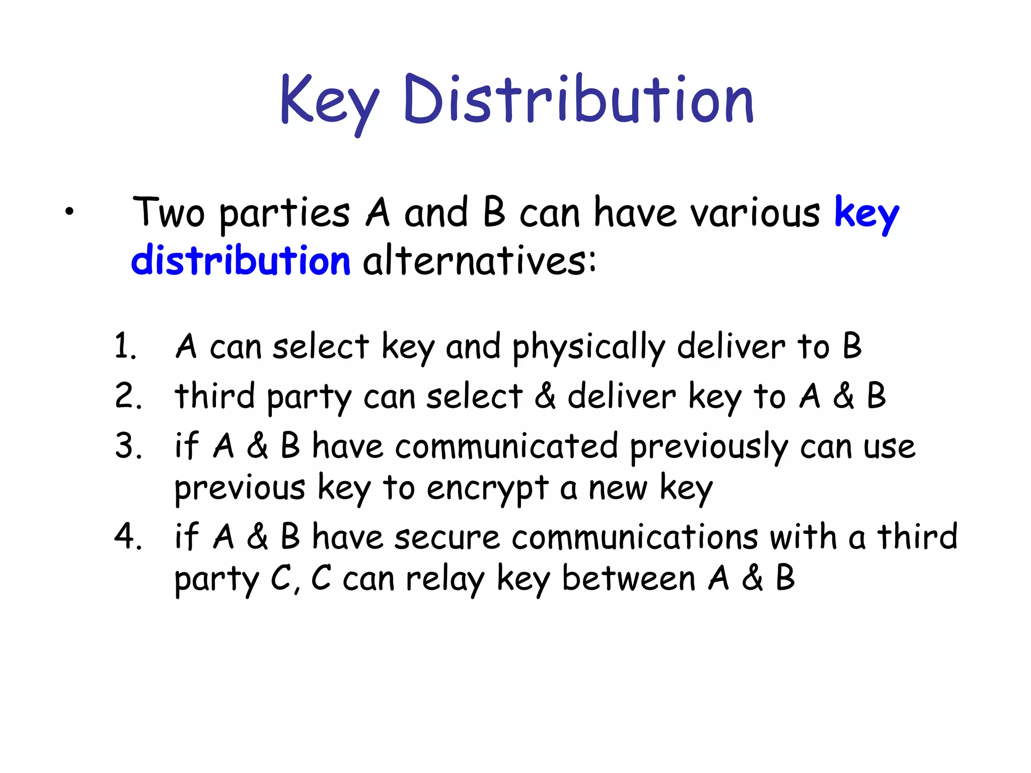 Key Distribution
•

Two parties A and B can have various key
distribution alternatives:
1. A can select key and physically deliver to B
2. third party can select & deliver key to A & B
3. if A & B have communicated previously can use
previous key to encrypt a new key
4. if A & B have secure communications with a third
party C, C can relay key between A & B

 
