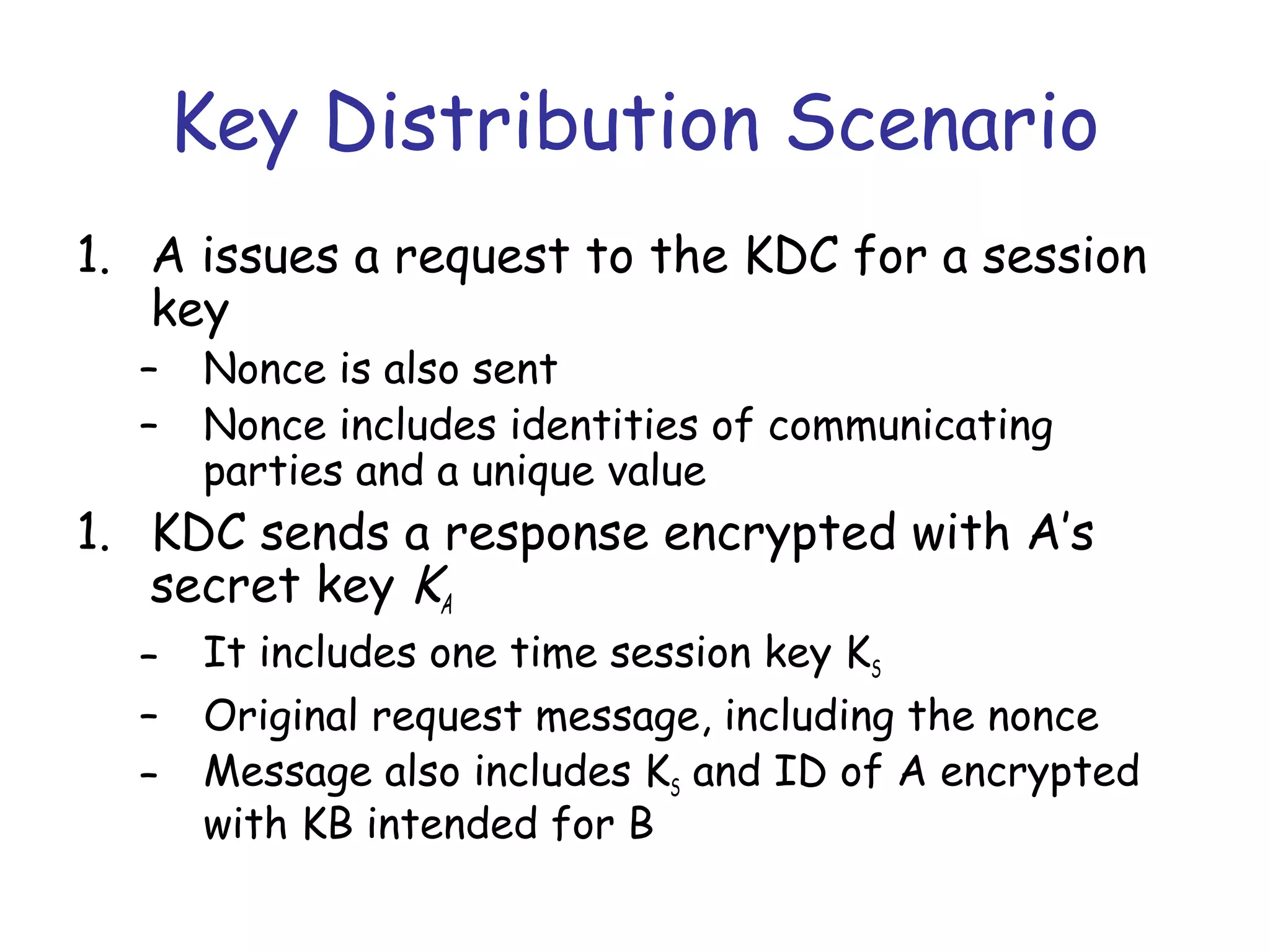 Key Distribution Scenario
1. A issues a request to the KDC for a session
key
–
–

Nonce is also sent
Nonce includes identities of communicating
parties and a unique value

1. KDC sends a response encrypted with A’s
secret key KA
–
–
–

It includes one time session key KS
Original request message, including the nonce
Message also includes KS and ID of A encrypted
with KB intended for B

 