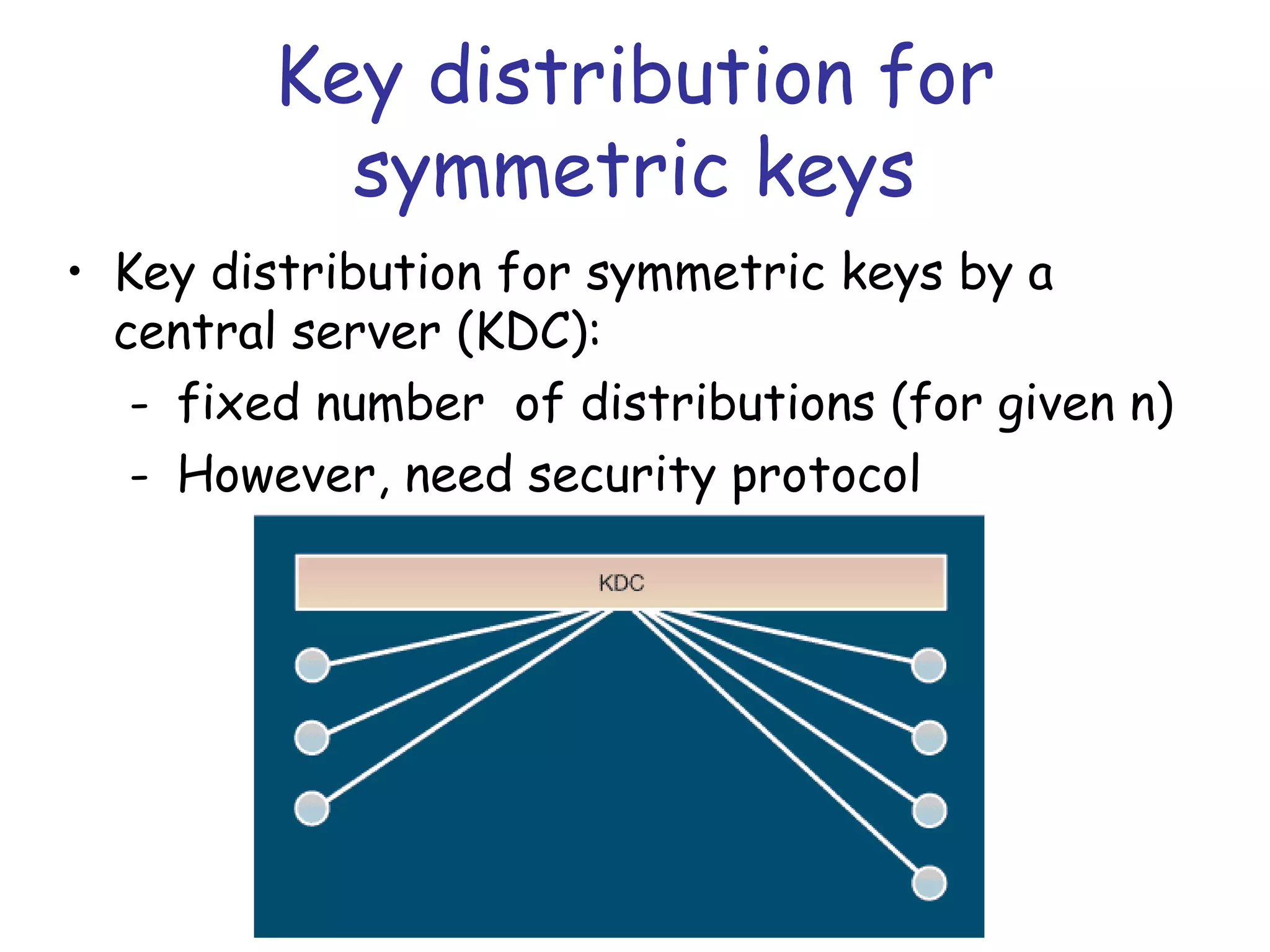 Key distribution for
symmetric keys
• Key distribution for symmetric keys by a
central server (KDC):
- fixed number of distributions (for given n)
- However, need security protocol

 