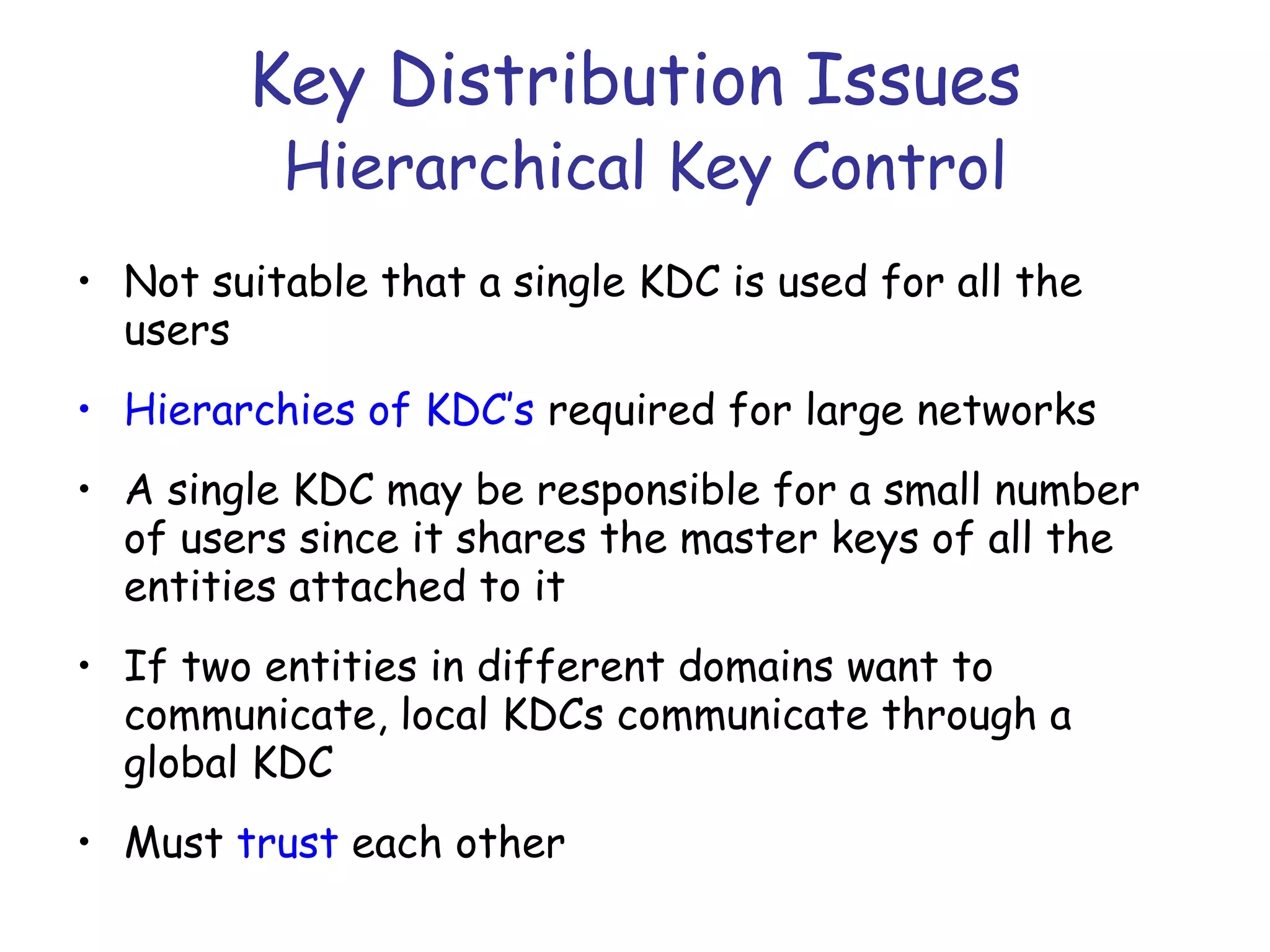 Key Distribution Issues
Hierarchical Key Control

• Not suitable that a single KDC is used for all the
users
• Hierarchies of KDC’s required for large networks
• A single KDC may be responsible for a small number
of users since it shares the master keys of all the
entities attached to it
• If two entities in different domains want to
communicate, local KDCs communicate through a
global KDC
• Must trust each other

 