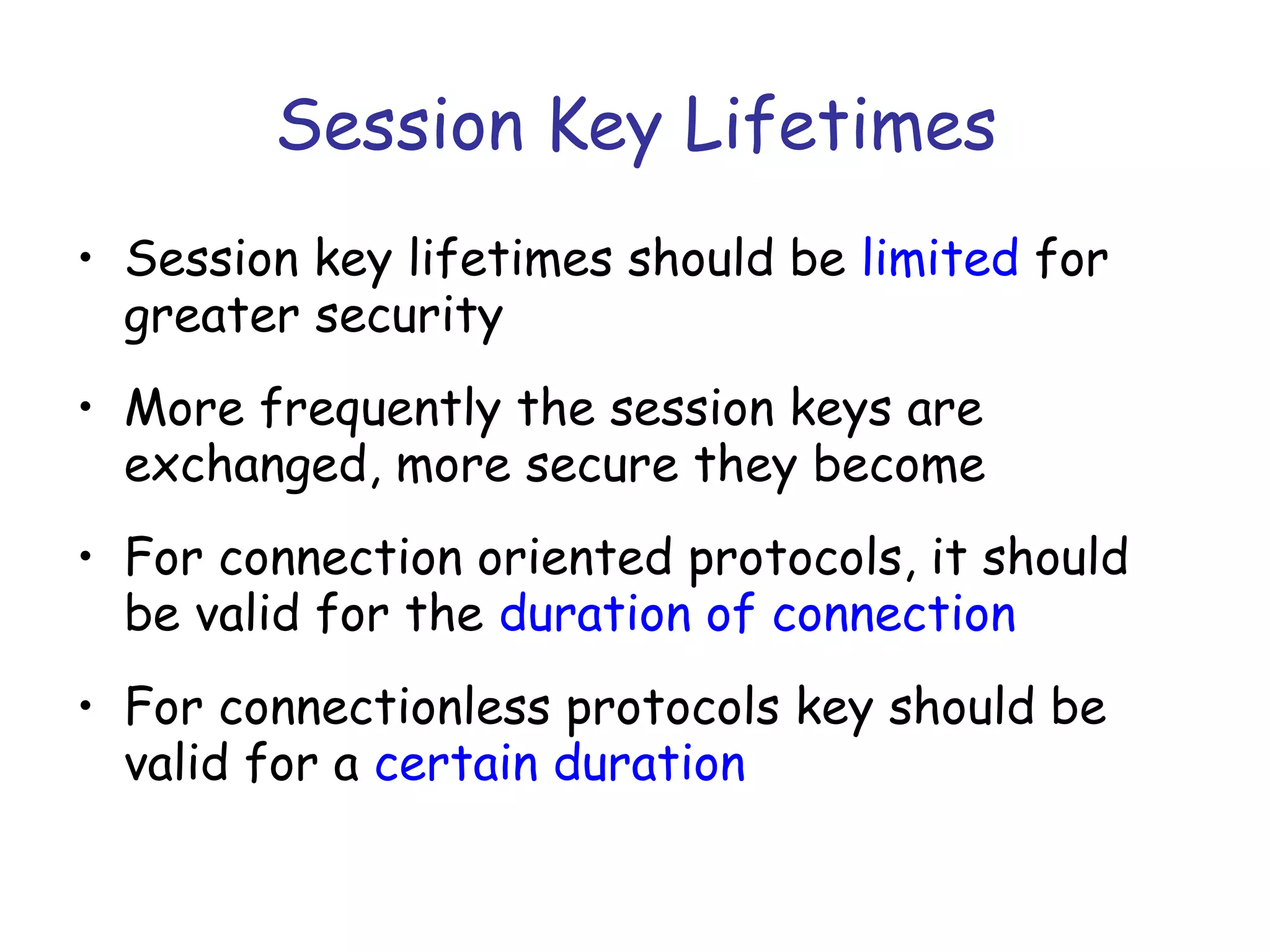 Session Key Lifetimes
• Session key lifetimes should be limited for
greater security
• More frequently the session keys are
exchanged, more secure they become
• For connection oriented protocols, it should
be valid for the duration of connection
• For connectionless protocols key should be
valid for a certain duration

 