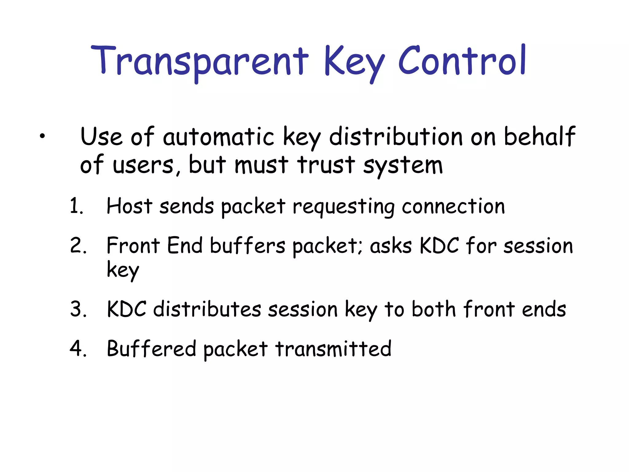 Transparent Key Control
•

Use of automatic key distribution on behalf
of users, but must trust system
1.

Host sends packet requesting connection

2. Front End buffers packet; asks KDC for session
key
3. KDC distributes session key to both front ends
4. Buffered packet transmitted

 