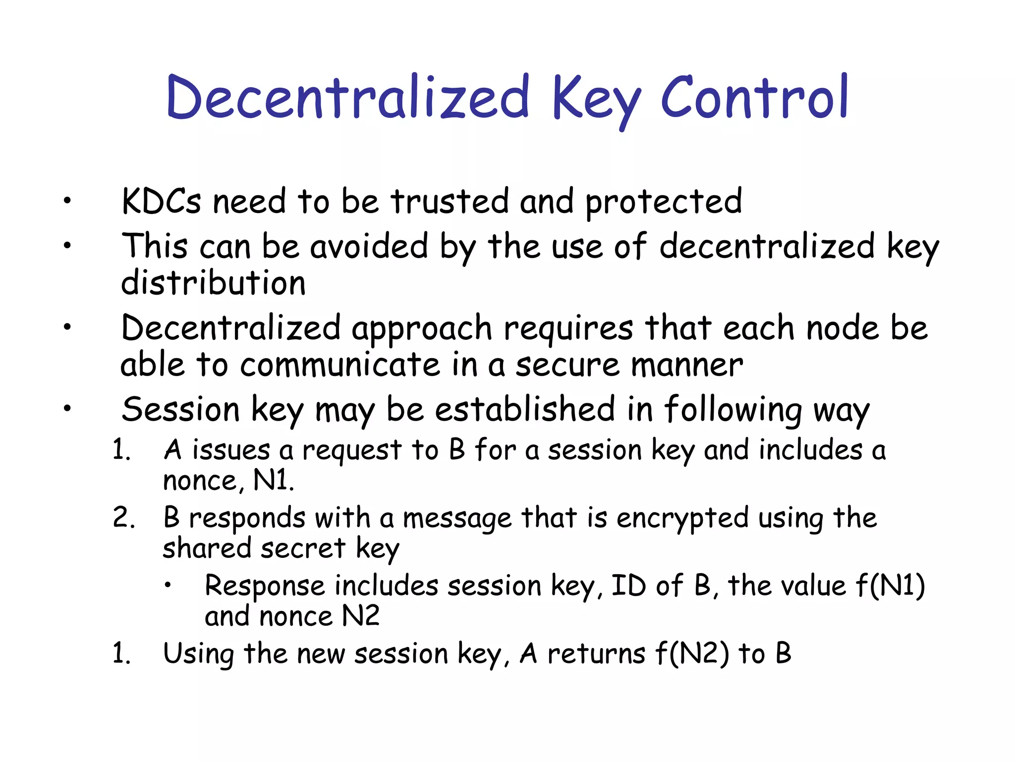 Decentralized Key Control
•
•
•
•

KDCs need to be trusted and protected
This can be avoided by the use of decentralized key
distribution
Decentralized approach requires that each node be
able to communicate in a secure manner
Session key may be established in following way

1.

A issues a request to B for a session key and includes a
nonce, N1.
2. B responds with a message that is encrypted using the
shared secret key
• Response includes session key, ID of B, the value f(N1)
and nonce N2
1. Using the new session key, A returns f(N2) to B

 