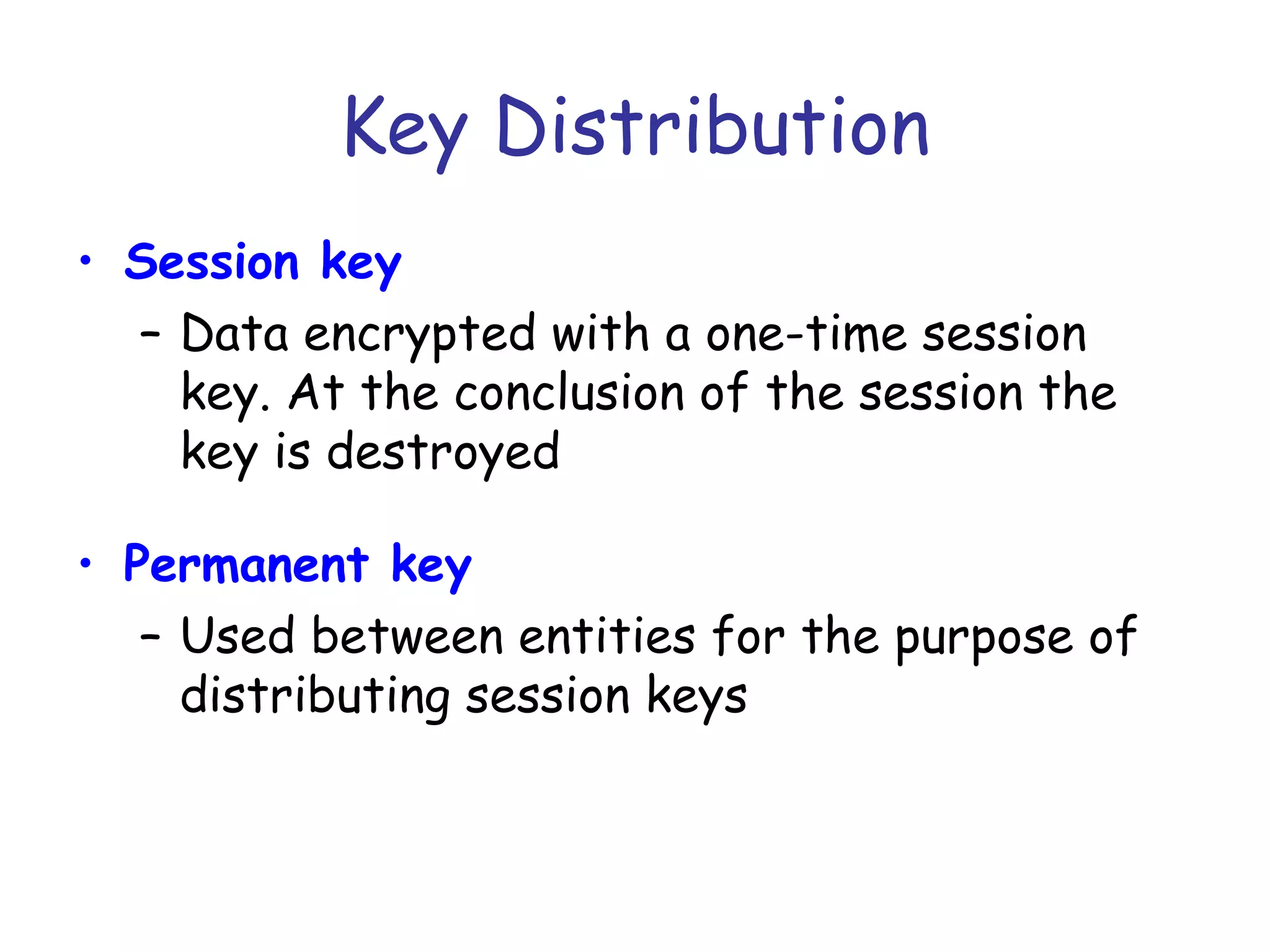 Key Distribution
• Session key
– Data encrypted with a one-time session
key. At the conclusion of the session the
key is destroyed
• Permanent key
– Used between entities for the purpose of
distributing session keys

 