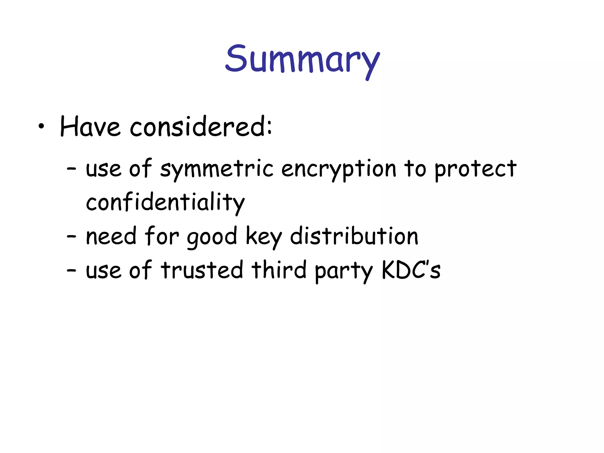 Summary
• Have considered:
– use of symmetric encryption to protect
confidentiality
– need for good key distribution
– use of trusted third party KDC’s

 