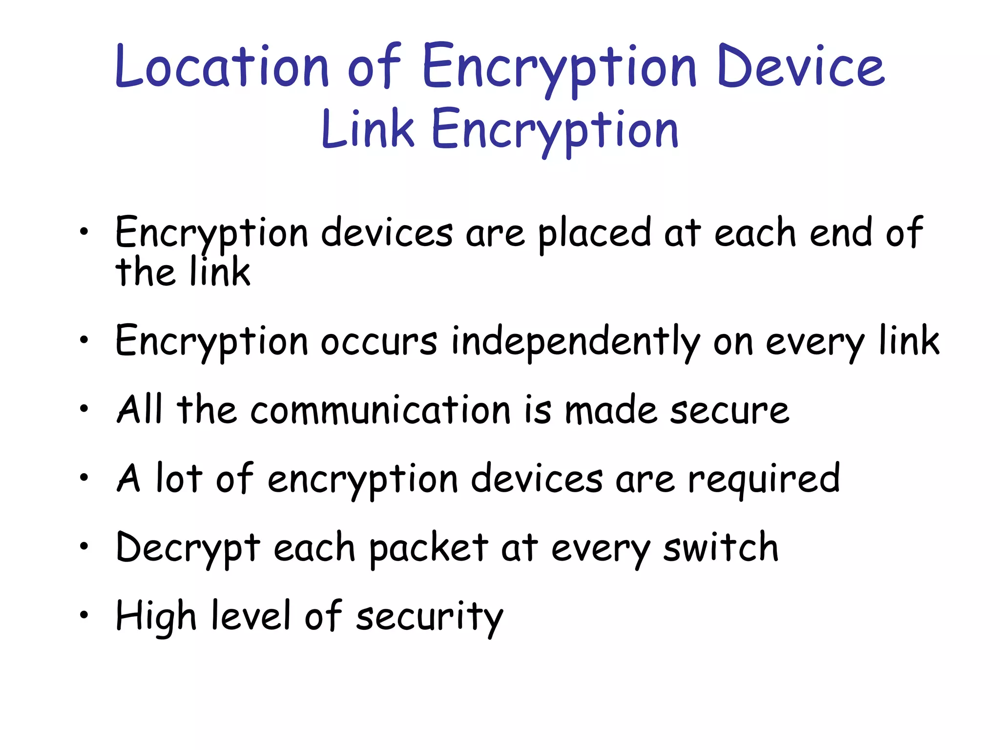 Location of Encryption Device
Link Encryption

• Encryption devices are placed at each end of
the link
• Encryption occurs independently on every link
• All the communication is made secure
• A lot of encryption devices are required
• Decrypt each packet at every switch
• High level of security

 