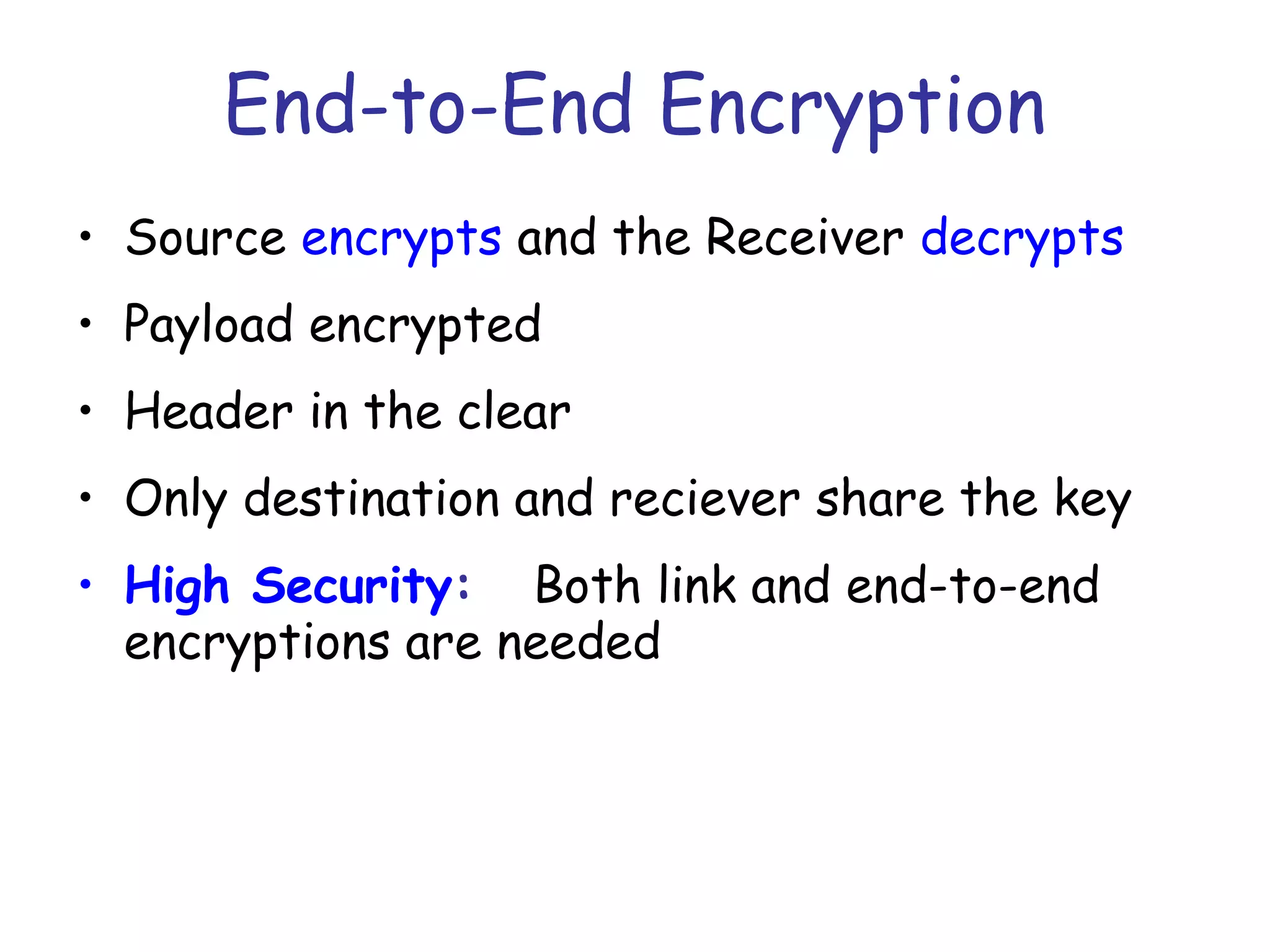 End-to-End Encryption
• Source encrypts and the Receiver decrypts
• Payload encrypted
• Header in the clear
• Only destination and reciever share the key
• High Security: Both link and end-to-end
encryptions are needed

 