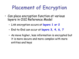 Placement of Encryption
• Can place encryption function at various
layers in OSI Reference Model
– Link encryption occurs at layers 1 or 2
– End-to-End can occur at layers 3, 4, 6, 7
– As move higher, less information is encrypted but
it is more secure and more complex with more
entities and keys

 