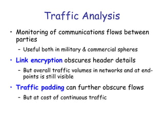 Traffic Analysis
• Monitoring of communications flows between
parties
– Useful both in military & commercial spheres

• Link encryption obscures header details
– But overall traffic volumes in networks and at endpoints is still visible

• Traffic padding can further obscure flows
– But at cost of continuous traffic

 