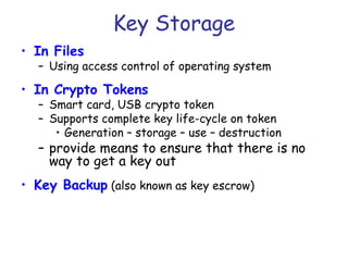 Key Storage
• In Files

– Using access control of operating system

• In Crypto Tokens

– Smart card, USB crypto token
– Supports complete key life-cycle on token
• Generation – storage – use – destruction

– provide means to ensure that there is no
way to get a key out
• Key Backup (also known as key escrow)

 