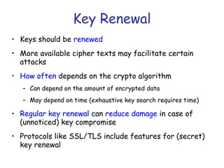 Key Renewal
• Keys should be renewed
• More available cipher texts may facilitate certain
attacks
• How often depends on the crypto algorithm
– Can depend on the amount of encrypted data
– May depend on time (exhaustive key search requires time)

• Regular key renewal can reduce damage in case of
(unnoticed) key compromise
• Protocols like SSL/TLS include features for (secret)
key renewal

 
