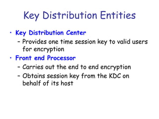 Key Distribution Entities
• Key Distribution Center
– Provides one time session key to valid users
for encryption
• Front end Processor
– Carries out the end to end encryption
– Obtains session key from the KDC on
behalf of its host

 