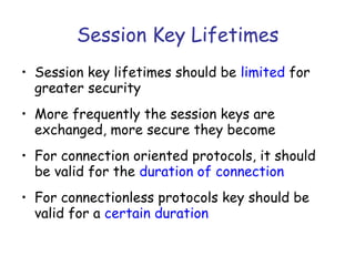 Session Key Lifetimes
• Session key lifetimes should be limited for
greater security
• More frequently the session keys are
exchanged, more secure they become
• For connection oriented protocols, it should
be valid for the duration of connection
• For connectionless protocols key should be
valid for a certain duration

 