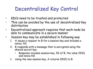 Decentralized Key Control
•
•
•
•

KDCs need to be trusted and protected
This can be avoided by the use of decentralized key
distribution
Decentralized approach requires that each node be
able to communicate in a secure manner
Session key may be established in following way

1.

A issues a request to B for a session key and includes a
nonce, N1.
2. B responds with a message that is encrypted using the
shared secret key
• Response includes session key, ID of B, the value f(N1)
and nonce N2
1. Using the new session key, A returns f(N2) to B

 