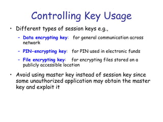 Controlling Key Usage
• Different types of session keys e.g.,
– Data encrypting key: for general communication across
network
– PIN-encrypting key: for PIN used in electronic funds
– File encrypting key: for encrypting files stored on a
publicly accessible location

• Avoid using master key instead of session key since
some unauthorized application may obtain the master
key and exploit it

 