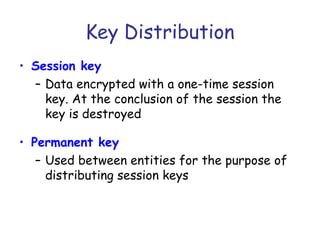 Key Distribution
• Session key
– Data encrypted with a one-time session
key. At the conclusion of the session the
key is destroyed
• Permanent key
– Used between entities for the purpose of
distributing session keys

 