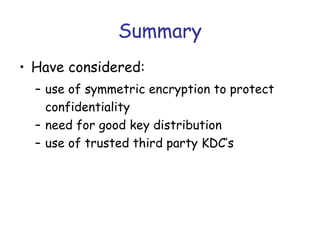 Summary
• Have considered:
– use of symmetric encryption to protect
confidentiality
– need for good key distribution
– use of trusted third party KDC’s

 