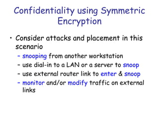 Confidentiality using Symmetric
Encryption
• Consider attacks and placement in this
scenario
–
–
–
–

snooping from another workstation
use dial-in to a LAN or a server to snoop
use external router link to enter & snoop
monitor and/or modify traffic on external
links

 