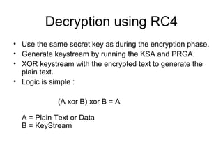 Decryption using RC4
• Use the same secret key as during the encryption phase.
• Generate keystream by running the KSA and PRGA.
• XOR keystream with the encrypted text to generate the
plain text.
• Logic is simple :
(A xor B) xor B = A
A = Plain Text or Data
B = KeyStream
 