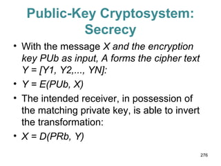 Public-Key Cryptosystem:
Secrecy
• With the message X and the encryption
key PUb as input, A forms the cipher text
Y = [Y1, Y2,..., YN]:
• Y = E(PUb, X)
• The intended receiver, in possession of
the matching private key, is able to invert
the transformation:
• X = D(PRb, Y)
276
 