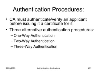 31/03/2005 Authentication Applications 481
Authentication Procedures:
• CA must authenticate/verify an applicant
before issuing it a certificate for it.
• Three alternative authentication procedures:
– One-Way Authentication
– Two-Way Authentication
– Three-Way Authentication
 
