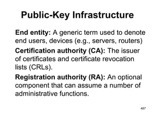 Public-Key Infrastructure
End entity: A generic term used to denote
end users, devices (e.g., servers, routers)
Certification authority (CA): The issuer
of certificates and certificate revocation
lists (CRLs).
Registration authority (RA): An optional
component that can assume a number of
administrative functions.
487
 