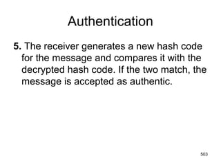 Authentication
5. The receiver generates a new hash code
for the message and compares it with the
decrypted hash code. If the two match, the
message is accepted as authentic.
503
 