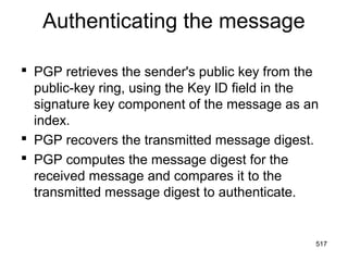 Authenticating the message
 PGP retrieves the sender's public key from the
public-key ring, using the Key ID field in the
signature key component of the message as an
index.
 PGP recovers the transmitted message digest.
 PGP computes the message digest for the
received message and compares it to the
transmitted message digest to authenticate.
517
 