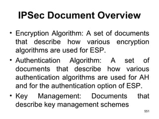 IPSec Document Overview
• Encryption Algorithm: A set of documents
that describe how various encryption
algorithms are used for ESP.
• Authentication Algorithm: A set of
documents that describe how various
authentication algorithms are used for AH
and for the authentication option of ESP.
• Key Management: Documents that
describe key management schemes
551
 