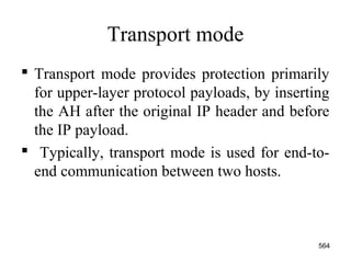 Transport mode
 Transport mode provides protection primarily
for upper-layer protocol payloads, by inserting
the AH after the original IP header and before
the IP payload.
 Typically, transport mode is used for end-to-
end communication between two hosts.
564
 