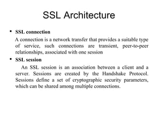 SSL Architecture
 SSL connection
A connection is a network transfer that provides a suitable type
of service, such connections are transient, peer-to-peer
relationships, associated with one session
 SSL session
An SSL session is an association between a client and a
server. Sessions are created by the Handshake Protocol.
Sessions define a set of cryptographic security parameters,
which can be shared among multiple connections.
 