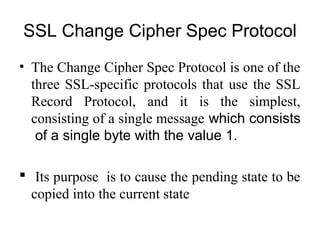 SSL Change Cipher Spec Protocol
• The Change Cipher Spec Protocol is one of the
three SSL-specific protocols that use the SSL
Record Protocol, and it is the simplest,
consisting of a single message which consists
of a single byte with the value 1.
 Its purpose is to cause the pending state to be
copied into the current state
 