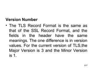 Version Number
• The TLS Record Format is the same as
that of the SSL Record Format, and the
fields in the header have the same
meanings. The one difference is in version
values. For the current version of TLS,the
Major Version is 3 and the Minor Version
is 1.
617
 
