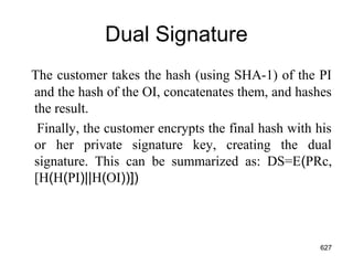 Dual Signature
The customer takes the hash (using SHA-1) of the PI
and the hash of the OI, concatenates them, and hashes
the result.
Finally, the customer encrypts the final hash with his
or her private signature key, creating the dual
signature. This can be summarized as: DS=E(PRc,
[H(H(PI)||H(OI))])
627
 