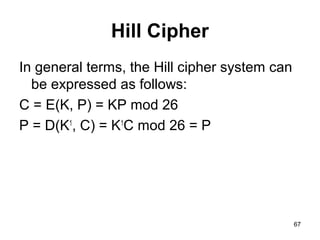 Hill Cipher
In general terms, the Hill cipher system can
be expressed as follows:
C = E(K, P) = KP mod 26
P = D(K1
, C) = K1
C mod 26 = P
67
 